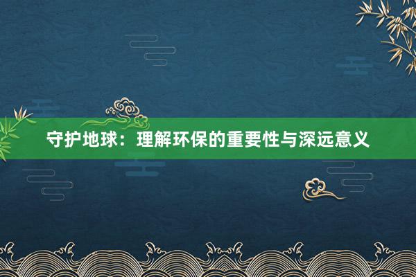 守护地球：理解环保的重要性与深远意义