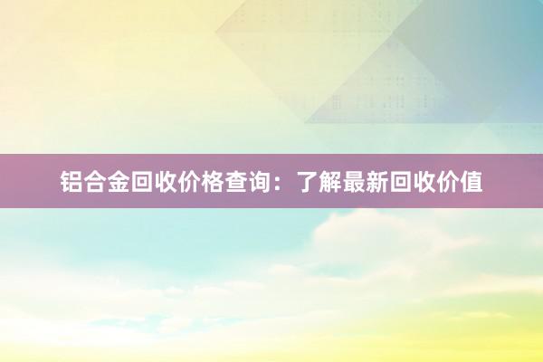 铝合金回收价格查询：了解最新回收价值