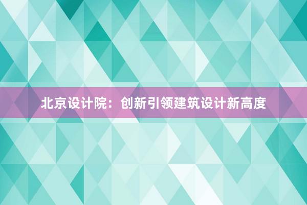 北京设计院：创新引领建筑设计新高度