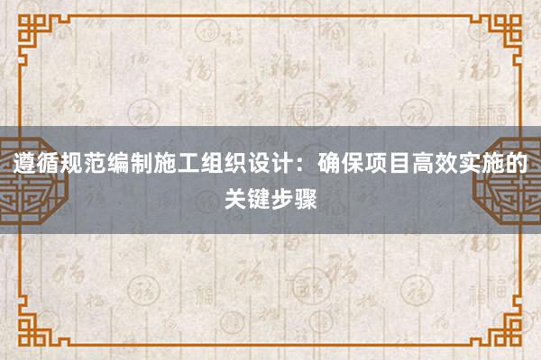 遵循规范编制施工组织设计：确保项目高效实施的关键步骤