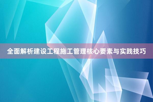 全面解析建设工程施工管理核心要素与实践技巧